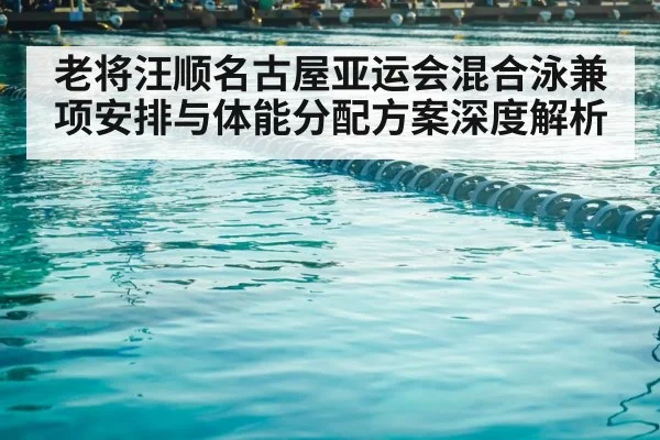老将汪顺名古屋亚运会混合泳兼项安排与体能分配方案深度解析